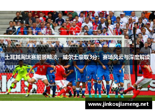 土耳其淘汰赛前景黯淡，威尔士豪取3分：赛场风云与深度解读