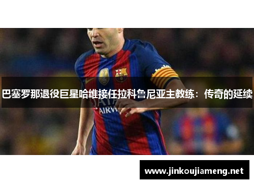 巴塞罗那退役巨星哈维接任拉科鲁尼亚主教练：传奇的延续