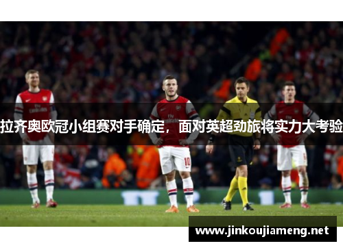 拉齐奥欧冠小组赛对手确定，面对英超劲旅将实力大考验
