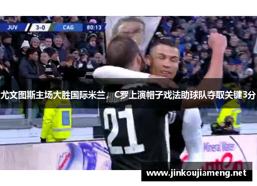 尤文图斯主场大胜国际米兰，C罗上演帽子戏法助球队夺取关键3分